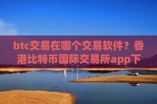 btc交易在哪个交易软件?香港比特币国际交易所app下载
