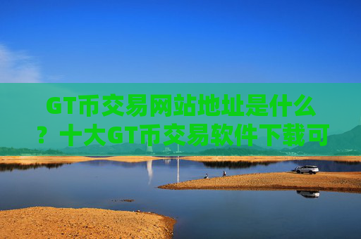 GT币交易网站地址是什么?十大GT币交易软件下载可以相信吗