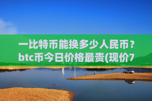 一比特币能换多少人民币?btc币今日价格最贵(现价733522.51元)