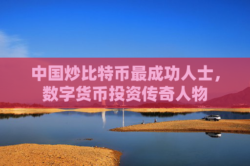 中国炒比特币最成功人士,数字货币投资传奇人物