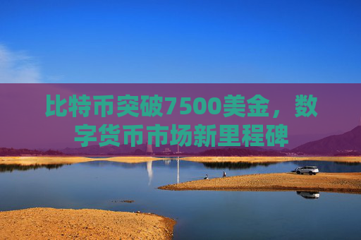 比特币突破7500美金,数字货币市场新里程碑