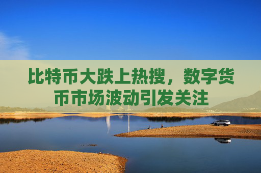 比特币大跌上热搜，数字货币市场波动引发关注
