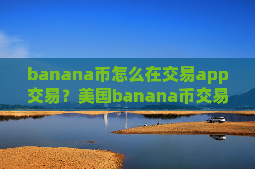 banana币怎么在交易app交易?美国banana币交易软件下载排行