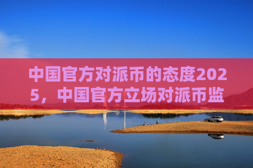中国官方对派币的态度2025,中国官方立场对派币监管趋势预测