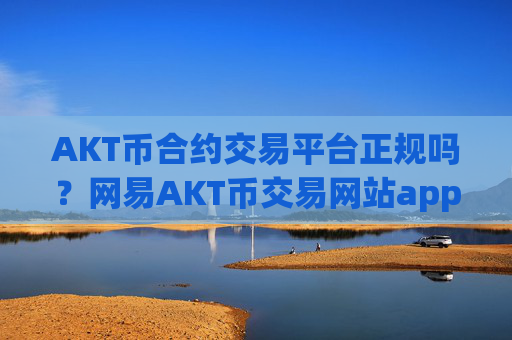 AKT币合约交易平台正规吗？网易AKT币交易网站app