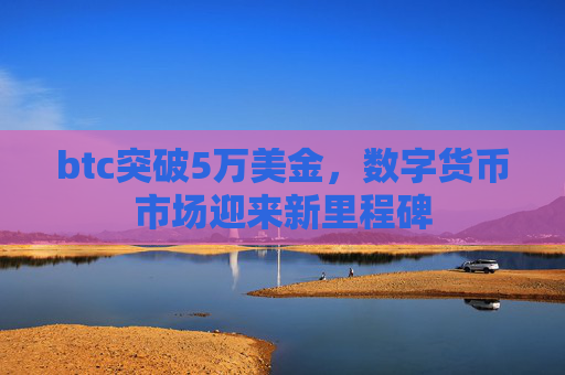btc突破5万美金，数字货币市场迎来新里程碑