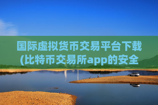 国际虚拟货币交易平台下载(比特币交易所app的安全性)