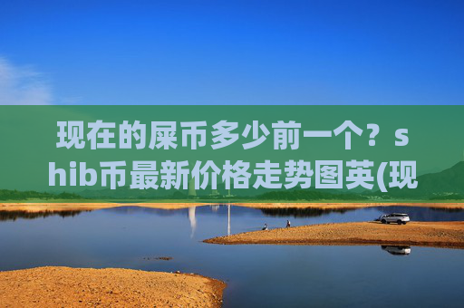 现在的屎币多少前一个?shib币最新价格走势图英(现价0.0002273元)