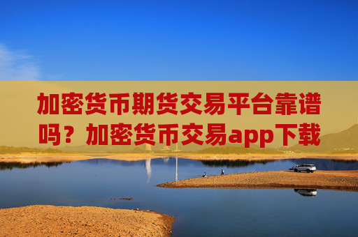 加密货币期货交易平台靠谱吗?加密货币交易app下载app下载手机版
