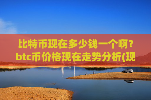 比特币现在多少钱一个啊?btc币价格现在走势分析(现价738114.37元)