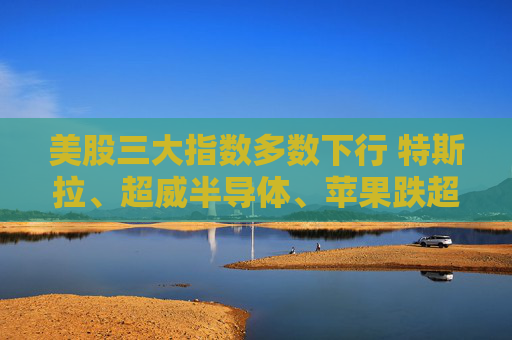 美股三大指数多数下行 特斯拉、超威半导体、苹果跌超3%