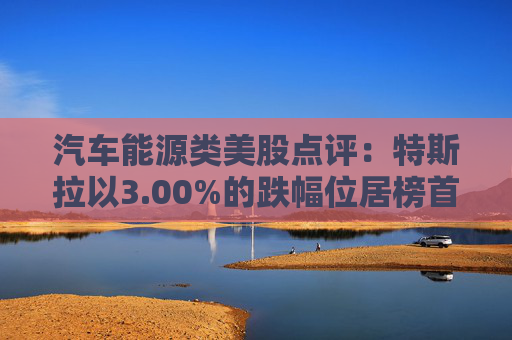 汽车能源类美股点评:特斯拉以3.00%的跌幅位居榜首