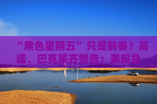 “黑色星期五”只是前奏?高盛、巴克莱齐警告:美股急跌风险仍存!
