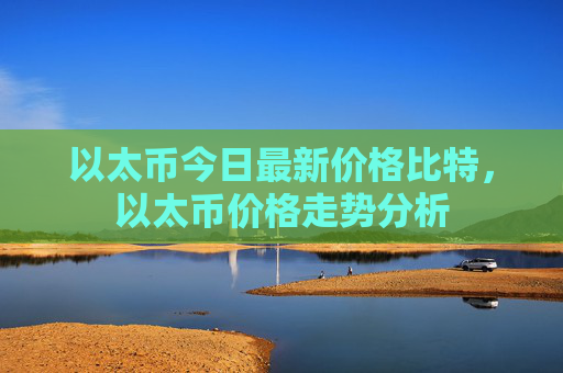 以太币今日最新价格比特,以太币价格走势分析