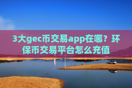 3大gec币交易app在哪?环保币交易平台怎么充值