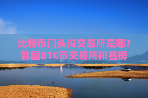 比特币门头沟交易所是哪？韩国BTC币交易所排名榜