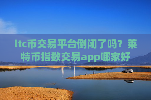 ltc币交易平台倒闭了吗?莱特币指数交易app哪家好
