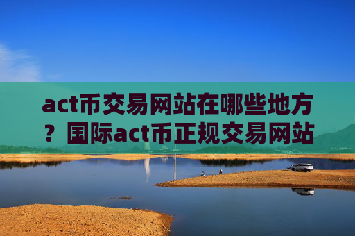 act币交易网站在哪些地方?国际act币正规交易网站