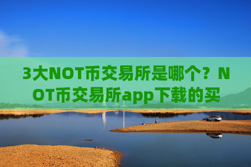 3大NOT币交易所是哪个?NOT币交易所app下载的买卖是