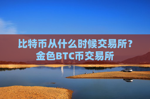 比特币从什么时候交易所？金色BTC币交易所