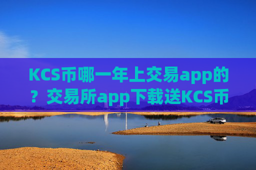KCS币哪一年上交易app的?交易所app下载送KCS币