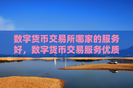 数字货币交易所哪家的服务好，数字货币交易服务优质平台推荐