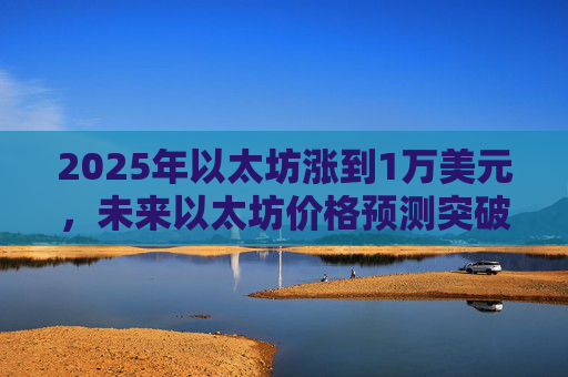 2025年以太坊涨到1万美元，未来以太坊价格预测突破万元大关