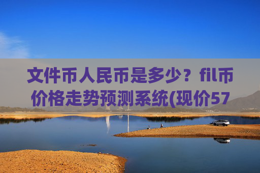 文件币人民币是多少?fil币价格走势预测系统(现价57.3104元)