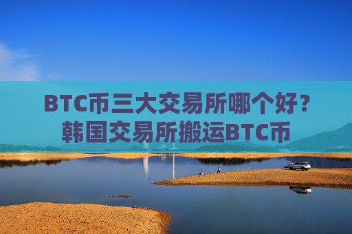 BTC币三大交易所哪个好?韩国交易所搬运BTC币