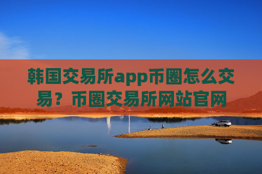 韩国交易所app币圈怎么交易？币圈交易所网站官网