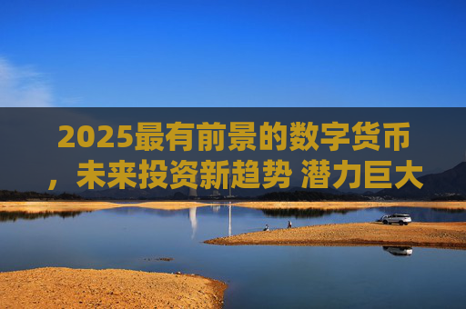 2025最有前景的数字货币,未来投资新趋势 潜力巨大的数字资产