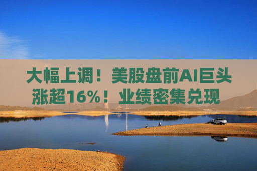 大幅上调!美股盘前AI巨头涨超16%!业绩密集兑现 投资逻辑变了?