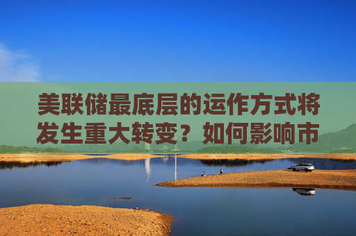 美联储最底层的运作方式将发生重大转变?如何影响市场
