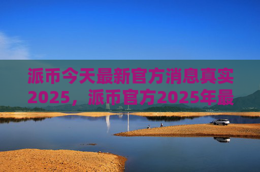 派币今天最新官方消息真实2025,派币官方2025年最新动态