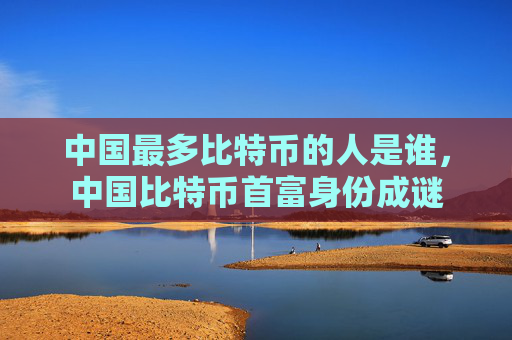 中国最多比特币的人是谁,中国比特币首富身份成谜