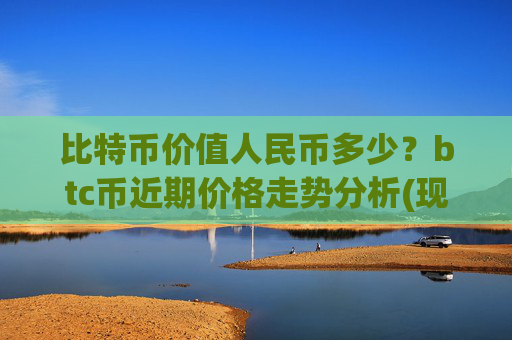 比特币价值人民币多少?btc币近期价格走势分析(现价746796.04元)
