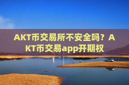 AKT币交易所不安全吗？AKT币交易app开期权