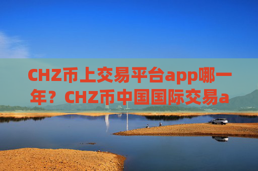 CHZ币上交易平台app哪一年?CHZ币中国国际交易app下载