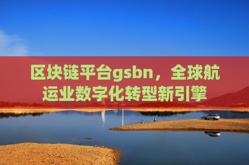 区块链平台gsbn，全球航运业数字化转型新引擎
