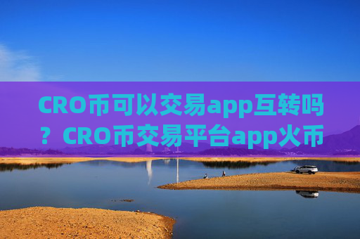 CRO币可以交易app互转吗？CRO币交易平台app火币安全