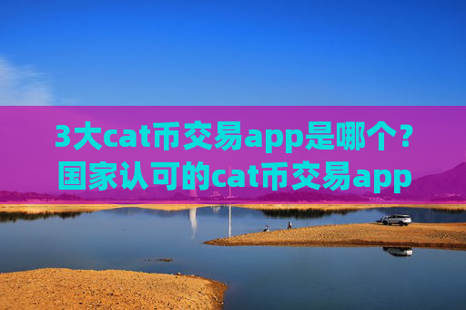 3大cat币交易app是哪个?国家认可的cat币交易app