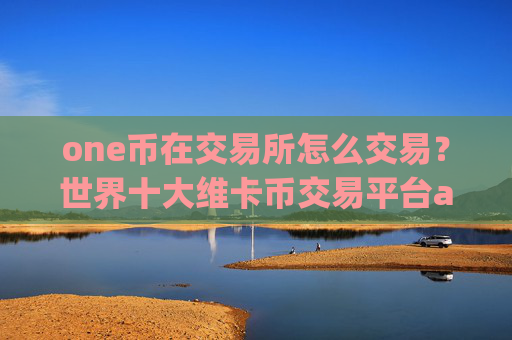 one币在交易所怎么交易？世界十大维卡币交易平台app