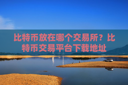 比特币放在哪个交易所?比特币交易平台下载地址