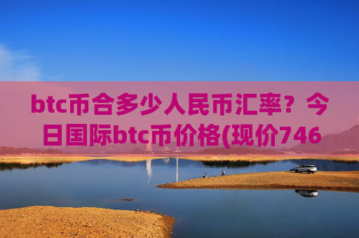 btc币合多少人民币汇率？今日国际btc币价格(现价746530.2元)