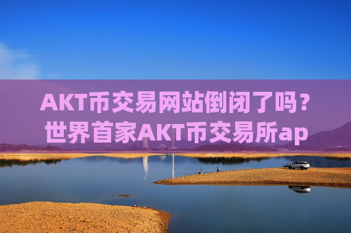 AKT币交易网站倒闭了吗?世界首家AKT币交易所app下载