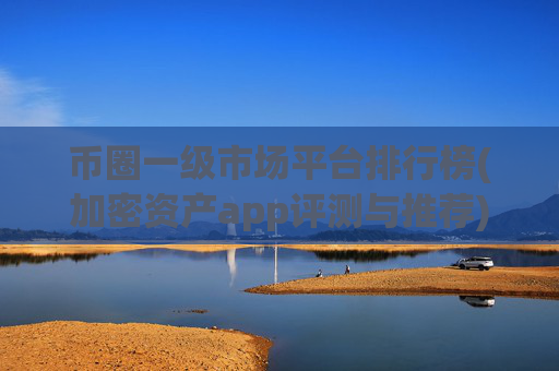 币圈一级市场平台排行榜(加密资产app评测与推荐)