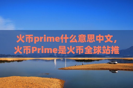 火币prime什么意思中文,火币Prime是火币全球站推出的优质项目平台