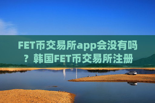 FET币交易所app会没有吗?韩国FET币交易所注册