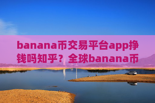 banana币交易平台app挣钱吗知乎？全球banana币交易app介绍