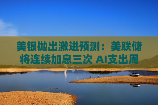 美银抛出激进预测:美联储将连续加息三次 AI支出周期不会脱轨